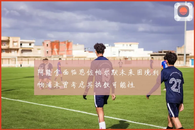 阿隆索面临恩佐帕尔默未来困境利物浦未曾考虑其执教可能性