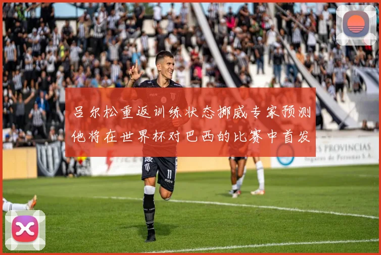 吕尔松重返训练状态挪威专家预测他将在世界杯对巴西的比赛中首发出战