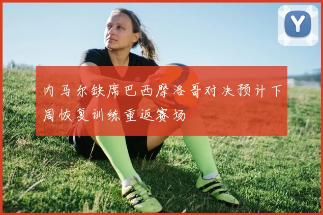 内马尔缺席巴西摩洛哥对决预计下周恢复训练重返赛场