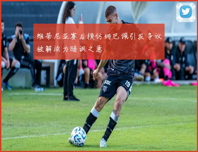 维蒂尼亚赛后模仿姆巴佩引发争议被解读为暗讽之意