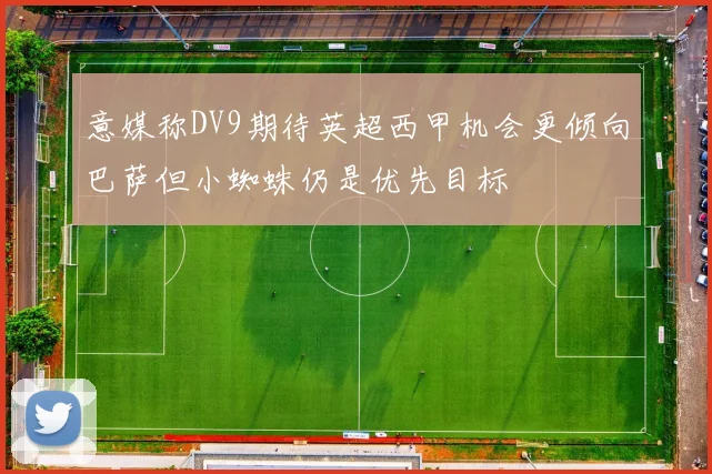 意媒称DV9期待英超西甲机会更倾向巴萨但小蜘蛛仍是优先目标