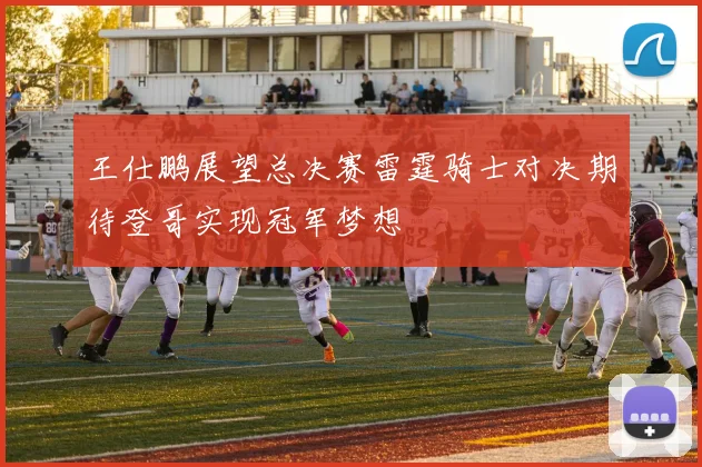王仕鹏展望总决赛雷霆骑士对决期待登哥实现冠军梦想