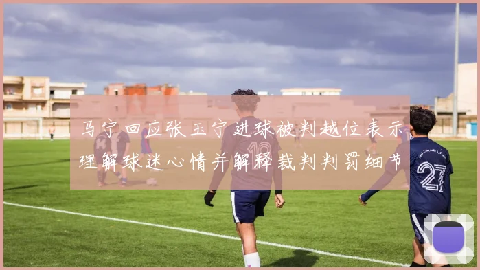 马宁回应张玉宁进球被判越位表示理解球迷心情并解释裁判判罚细节