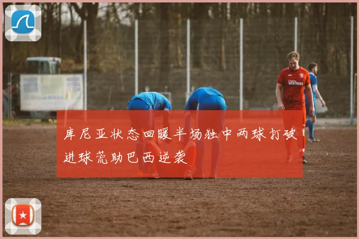 库尼亚状态回暖半场独中两球打破进球荒助巴西逆袭