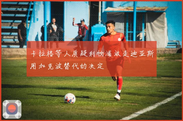 卡拉格等人质疑利物浦放走迪亚斯用加克波替代的决定