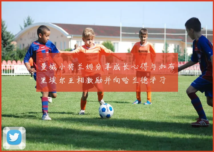 曼城小将兰姆分享成长心得与加布里埃尔互相激励并向哈兰德学习