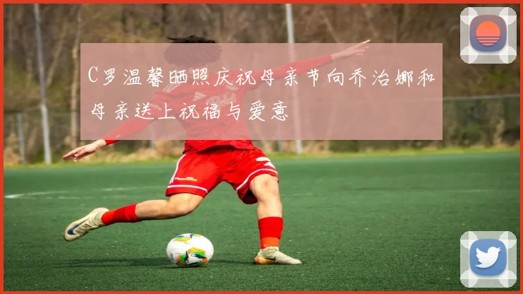 C罗温馨晒照庆祝母亲节向乔治娜和母亲送上祝福与爱意