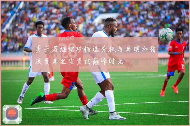 勇士若继续珍惜选秀权与库明加将浪费库里宝贵的巅峰时光