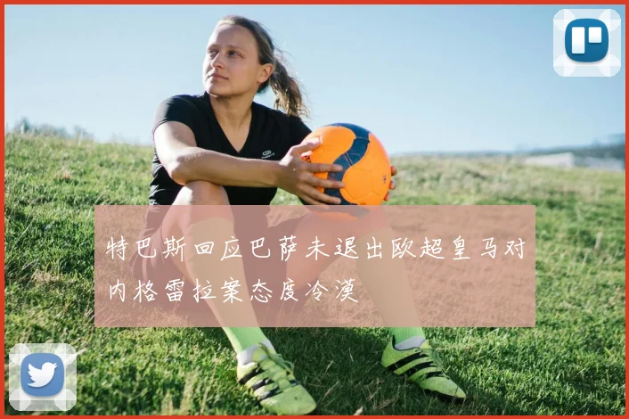 特巴斯回应巴萨未退出欧超皇马对内格雷拉案态度冷漠