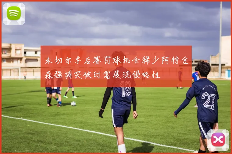米切尔季后赛罚球机会稀少阿特金森强调突破时需展现侵略性